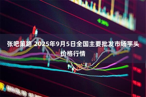 张吧策路 2025年9月5日全国主要批发市场芋头价格行情