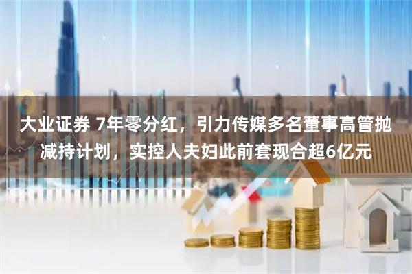 大业证券 7年零分红，引力传媒多名董事高管抛减持计划，实控人夫妇此前套现合超6亿元