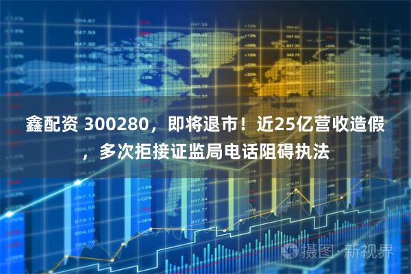 鑫配资 300280，即将退市！近25亿营收造假，多次拒接证监局电话阻碍执法