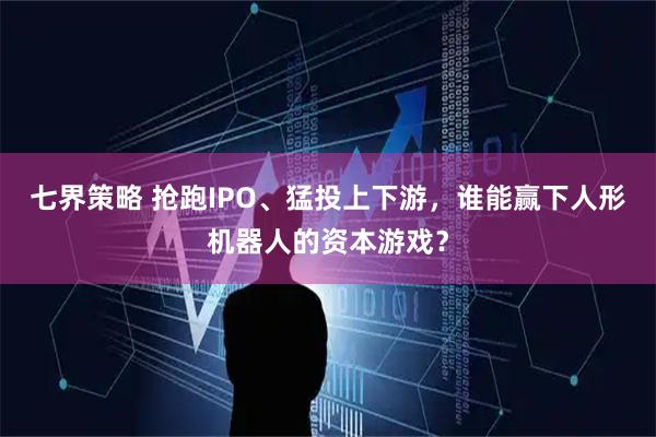 七界策略 抢跑IPO、猛投上下游，谁能赢下人形机器人的资本游戏？