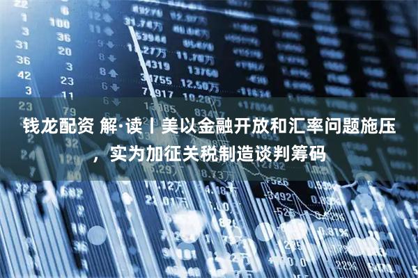 钱龙配资 解·读丨美以金融开放和汇率问题施压，实为加征关税制造谈判筹码