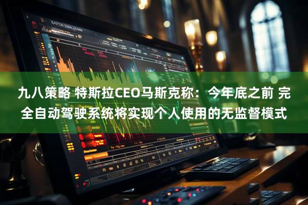 九八策略 特斯拉CEO马斯克称：今年底之前 完全自动驾驶系统将实现个人使用的无监督模式