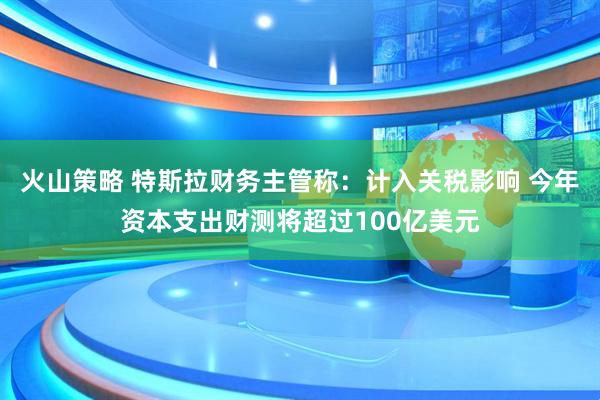 火山策略 特斯拉财务主管称：计入关税影响 今年资本支出财测将超过100亿美元