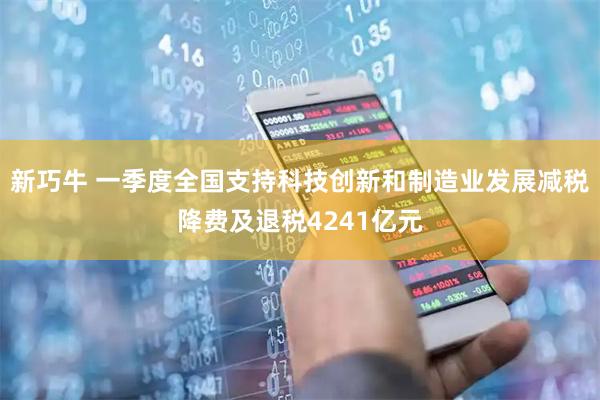 新巧牛 一季度全国支持科技创新和制造业发展减税降费及退税4241亿元