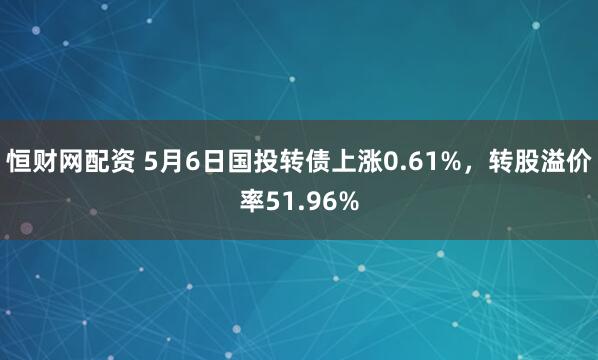恒财网配资 5月6日国投转债上涨0.61%，转股溢价率51.96%