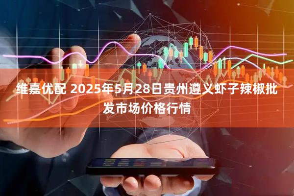 维嘉优配 2025年5月28日贵州遵义虾子辣椒批发市场价格行情