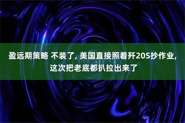 盈远期策略 不装了, 美国直接照着歼20S抄作业, 这次把老底都扒拉出来了