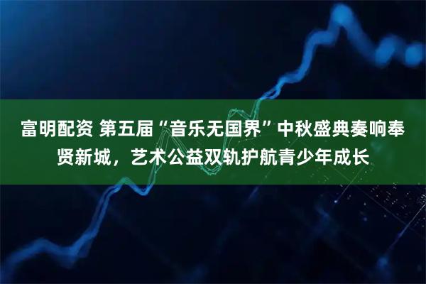 富明配资 第五届“音乐无国界”中秋盛典奏响奉贤新城，艺术公益双轨护航青少年成长