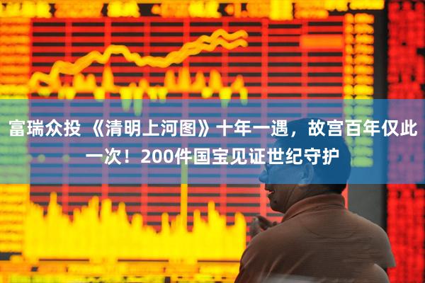 富瑞众投 《清明上河图》十年一遇，故宫百年仅此一次！200件国宝见证世纪守护