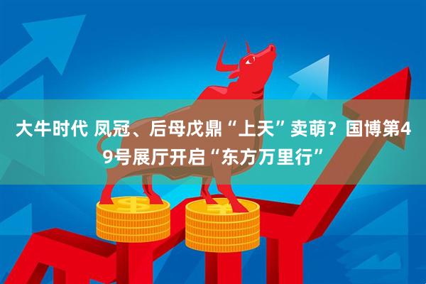 大牛时代 凤冠、后母戊鼎“上天”卖萌？国博第49号展厅开启“东方万里行”
