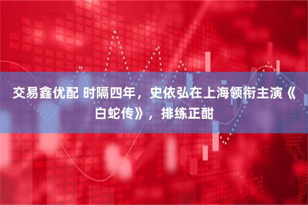 交易鑫优配 时隔四年，史依弘在上海领衔主演《白蛇传》，排练正酣