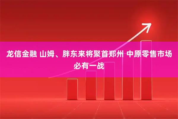 龙信金融 山姆、胖东来将聚首郑州 中原零售市场必有一战