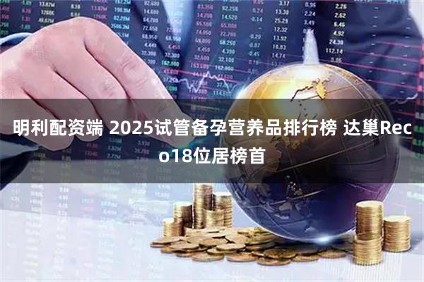 明利配资端 2025试管备孕营养品排行榜 达巢Reco18位居榜首