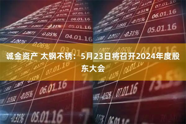 诚金资产 太钢不锈：5月23日将召开2024年度股东大会