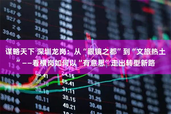 谋略天下 深圳龙岗:从“眼镜之都”到“文旅热土”——看横岗如何以“有意思”走出转型新路