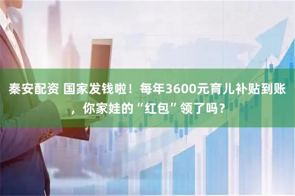 秦安配资 国家发钱啦！每年3600元育儿补贴到账，你家娃的“红包”领了吗？