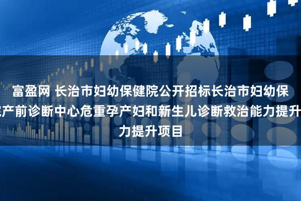富盈网 长治市妇幼保健院公开招标长治市妇幼保健院产前诊断中心危重孕产妇和新生儿诊断救治能力提升项目