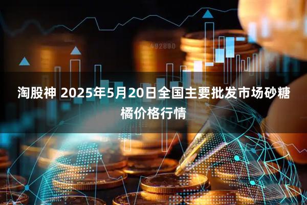 淘股神 2025年5月20日全国主要批发市场砂糖橘价格行情