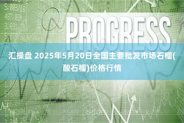 汇操盘 2025年5月20日全国主要批发市场石榴(酸石榴)价格行情