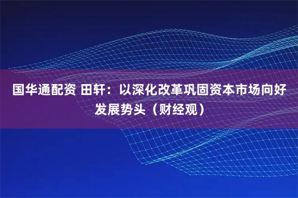 国华通配资 田轩：以深化改革巩固资本市场向好发展势头（财经观）