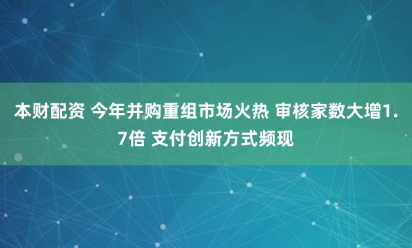 本财配资 今年并购重组市场火热 审核家数大增1.7倍 支付创新方式频现