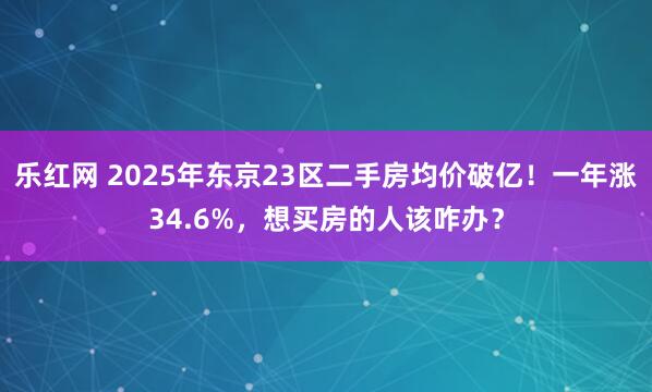 乐红网 2025年东京23区二手房均价破亿！一年涨34.6%，想买房的人该咋办？