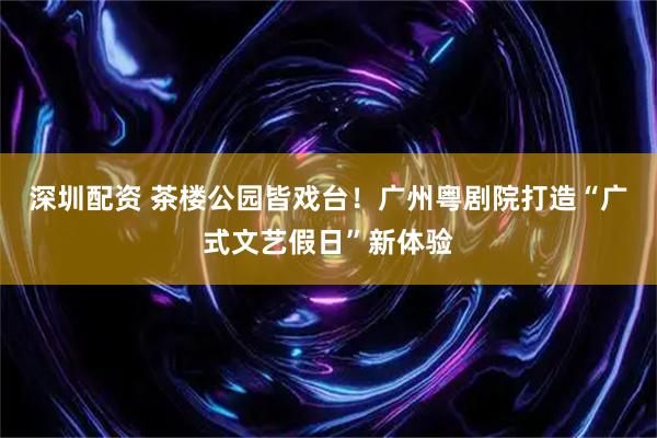 深圳配资 茶楼公园皆戏台！广州粤剧院打造“广式文艺假日”新体验