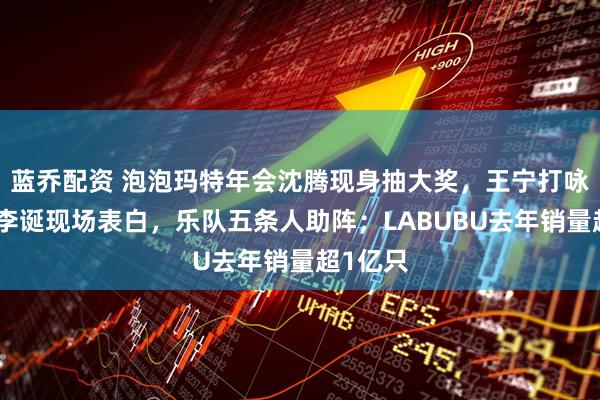 蓝乔配资 泡泡玛特年会沈腾现身抽大奖，王宁打咏春拳，李诞现场表白，乐队五条人助阵；LABUBU去年销量超1亿只