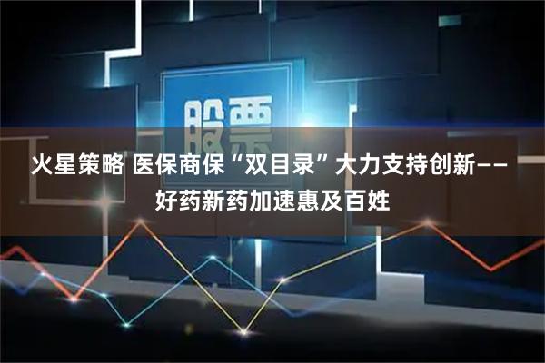 火星策略 医保商保“双目录”大力支持创新—— 好药新药加速惠及百姓