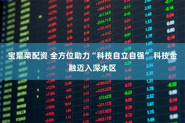 宝聚荣配资 全方位助力“科技自立自强” 科技金融迈入深水区