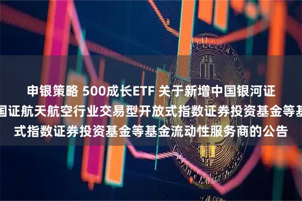 申银策略 500成长ETF 关于新增中国银河证券股份有限公司为华夏国证航天航空行业交易型开放式指数证券投资基金等基金流动性服务商的公告