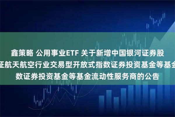 鑫策略 公用事业ETF 关于新增中国银河证券股份有限公司为华夏国证航天航空行业交易型开放式指数证券投资基金等基金流动性服务商的公告