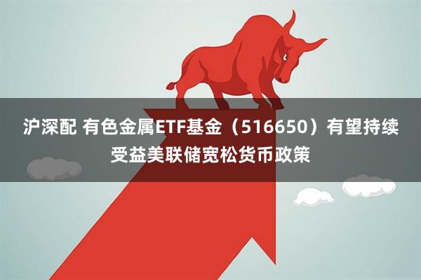 沪深配 有色金属ETF基金（516650）有望持续受益美联储宽松货币政策