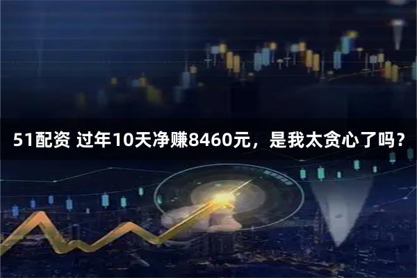 51配资 过年10天净赚8460元，是我太贪心了吗？