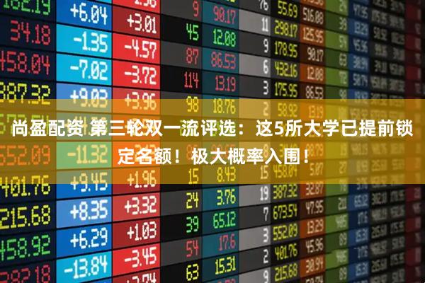 尚盈配资 第三轮双一流评选:这5所大学已提前锁定名额!极大概率入围!