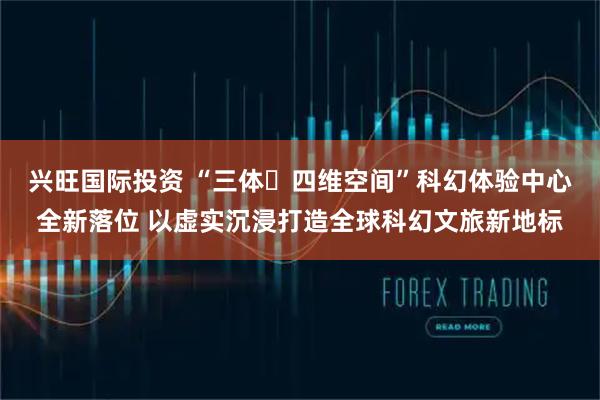 兴旺国际投资 “三体・四维空间”科幻体验中心全新落位 以虚实沉浸打造全球科幻文旅新地标