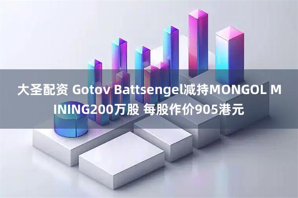 大圣配资 Gotov Battsengel减持MONGOL MINING200万股 每股作价905港元