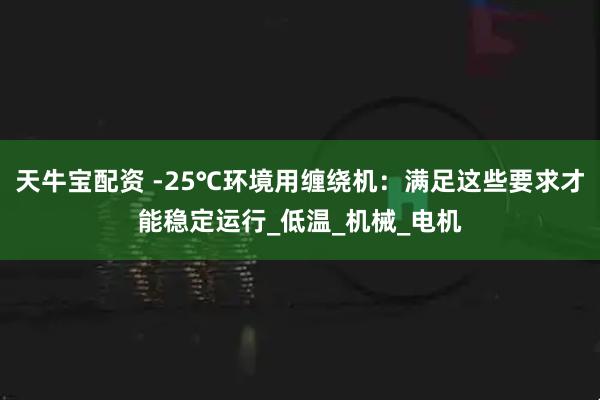 天牛宝配资 -25℃环境用缠绕机：满足这些要求才能稳定运行_低温_机械_电机