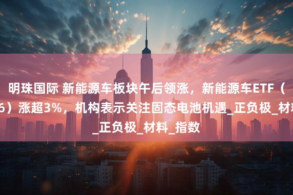 明珠国际 新能源车板块午后领涨，新能源车ETF（159806）涨超3%，机构表示关注固态电池机遇_正负极_材料_指数