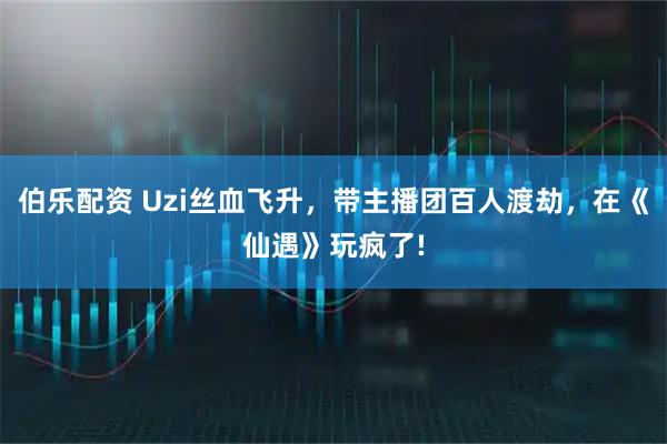伯乐配资 Uzi丝血飞升，带主播团百人渡劫，在《仙遇》玩疯了!