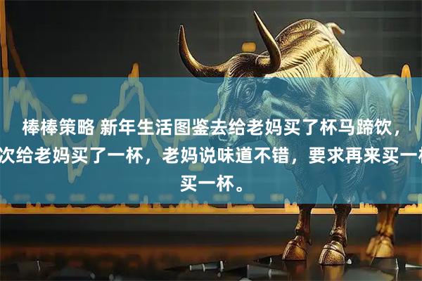 棒棒策略 新年生活图鉴去给老妈买了杯马蹄饮，上次给老妈买了一杯，老妈说味道不错，要求再来买一杯。