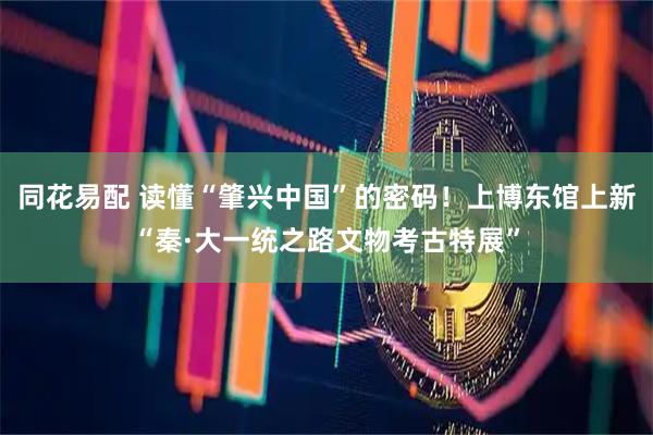 同花易配 读懂“肇兴中国”的密码！上博东馆上新“秦·大一统之路文物考古特展”