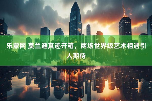 乐蒙网 莫兰迪真迹开箱，两场世界级艺术相遇引人期待