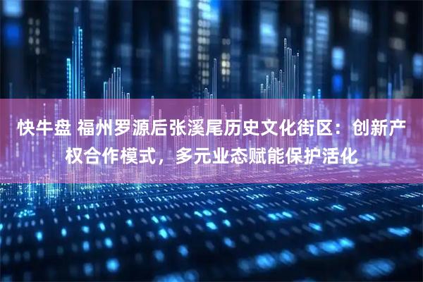 快牛盘 福州罗源后张溪尾历史文化街区：创新产权合作模式，多元业态赋能保护活化