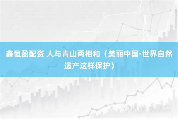 鑫恒盈配资 人与青山两相和（美丽中国·世界自然遗产这样保护）