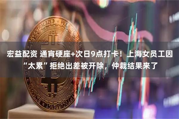 宏益配资 通宵硬座+次日9点打卡！上海女员工因“太累”拒绝出差被开除，仲裁结果来了