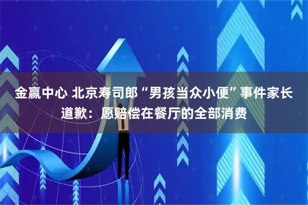 金赢中心 北京寿司郎“男孩当众小便”事件家长道歉：愿赔偿在餐厅的全部消费